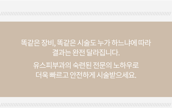 똑같은 장비, 똑같은 시술도 누가 하느냐에 따라 결과는 완전히 달라집니다. 유스피부과의 숙련된 전문의 노하우로 더욱 빠르고 안전하게 시술받으세요.